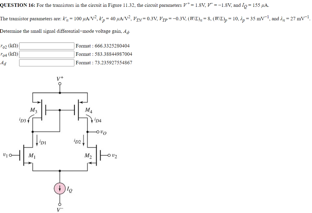 QUESTION 16: For the transistors in the circuit in Figure 11.32, the circuit parameters V* = 1.8V, V = −1.8V, and IQ = 155 μA.
The transistor parameters are: k'n = 100 µA/V², k'p = 40 µA/V², VĨN = 0.3V, Vpp = −0.3V, (W/L)n = 8, (W/L)p = 10, λp = 35 mV¯¹, and λñ = 27 mV¯¹.
Determine the small signal differential-mode voltage gain, Ad
ro2₂ (k)|
Format: 666.3325280404
704 (kn)
Format: 583.38844987004
Ad
Format: 73.235927554867
M₁
V10-
ip3
M3
fiDi
M₁
V+
V™
lo
iD2
M₂
iD4
-OVO
V₂