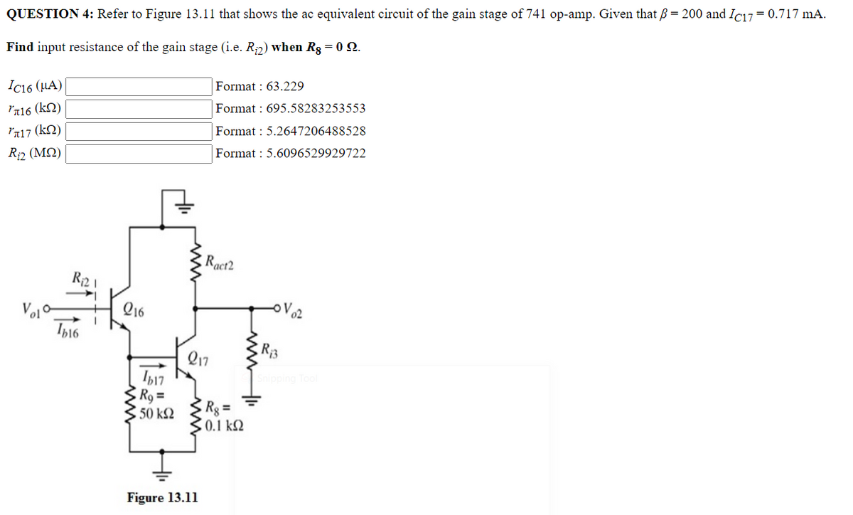 QUESTION 4: Refer to Figure 13.11 that shows the ac equivalent circuit of the gain stage of 741 op-amp. Given that ß = 200 and Ic17= 0.717 mA.
Find input resistance of the gain stage (i.e. R₂2) when Rg = 0 22.
Format: 63.229
IC16 (μA)
716 (Kn)
Format: 695.58283253553
л17 (KQ)
Format: 5.2647206488528
R₁2 (MQ)
Format : 5.6096529929722
Ract2
R₁21
Ib16
216
217
Ib17
R₂ =
• 50 ΚΩ
Figure 13.11
Rg=
5. 0.1 ΚΩ
-OV ₂2
R₁3
Snipping Tool
