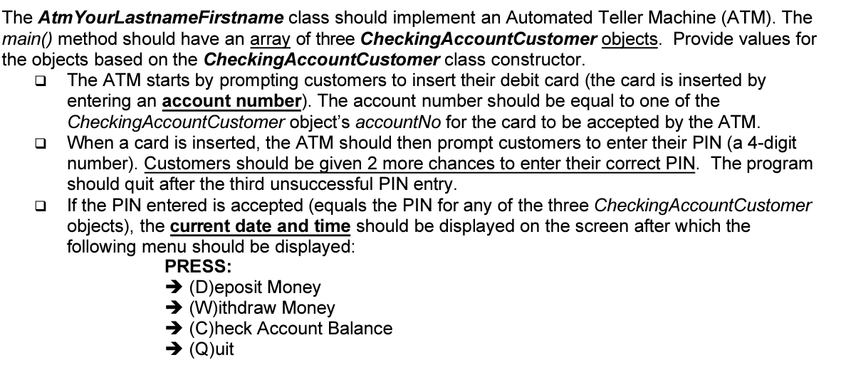 The AtmYourLastnameFirstname class should implement an Automated Teller Machine (ATM). The
main() method should have an array of three CheckingAccountCustomer objects. Provide values for
the objects based on the CheckingAccountCustomer class constructor.
The ATM starts by prompting customers to insert their debit card (the card is inserted by
entering an account number). The account number should be equal to one of the
CheckingAccountCustomer object's accountNo for the card to be accepted by the ATM.
When a card is inserted, the ATM should then prompt customers to enter their PIN (a 4-digit
number). Customers should be given 2 more chances to enter their correct PIN. The program
should quit after the third unsuccessful PIN entry.
If the PIN entered is accepted (equals the PIN for any of the three CheckingAccountCustomer
objects), the current date and time should be displayed on the screen after which the
following menu should be displayed:
PRESS:
→ (D)eposit Money
(W)ithdraw Money
→ (C)heck Account Balance
> (Q)uit
