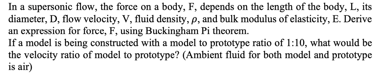 In a supersonic flow, the force on a body, F, depends on the length of the body, L, its
diameter, D, flow velocity, V, fluid density, p, and bulk modulus of elasticity, E. Derive
an expression for force, F, using Buckingham Pi theorem.
If a model is being constructed with a model to prototype ratio of 1:10, what would be
the velocity ratio of model to prototype? (Ambient fluid for both model and prototype
is air)
