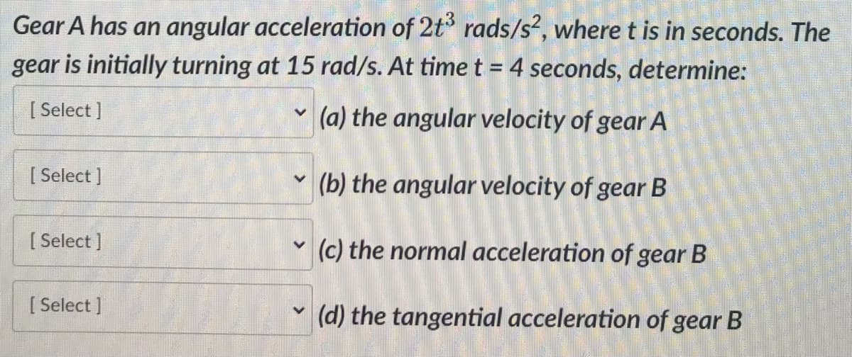Gear A has an angular acceleration of 2t3 rads/s², where t is in seconds. The
gear is initially turning at 15 rad/s. At time t = 4 seconds, determine:
[Select]
(a) the angular velocity of gear A
[Select]
[Select]
[ Select]
V
(b) the angular velocity of gear B
V
(c) the normal acceleration of gear B
V
(d) the tangential acceleration of gear B