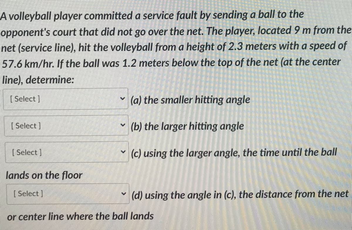 A volleyball player committed a service fault by sending a ball to the
opponent's court that did not go over the net. The player, located 9 m from the
net (service line), hit the volleyball from a height of 2.3 meters with a speed of
57.6 km/hr. If the ball was 1.2 meters below the top of the net (at the center
line), determine:
[Select]
[Select]
[Select]
lands on the floor
[Select]
(a) the smaller hitting angle
(b) the larger hitting angle
V
(c) using the larger angle, the time until the ball
V
(d) using the angle in (c), the distance from the net
or center line where the ball lands