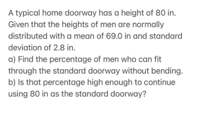 A typical home doorway has a height of 80 in.
Given that the heights of men are normally
distributed with a mean of 69.0 in and standard
deviation of 2.8 in.
a) Find the percentage of men who can fit
through the standard doorway without bending.
b) Is that percentage high enough to continue
using 80 in as the standard doorway?