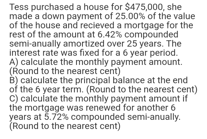 Tess purchased a house for $475,000, she
made a down payment of 25.00% of the value
of the house and recieved a mortgage for the
rest of the amount at 6.42% compounded
semi-anually amortized over 25 years. The
interest rate was fixed for a 6 year period.
A) calculate the monthly payment amount.
(Round to the nearest cent)
B) calculate the principal balance at the end
of the 6 year term. (Round to the nearest cent)
C) calculate the monthly payment amount if
the mortgage was renewed for another 6
years at 5.72% compounded semi-anually.
(Round to the nearest cent)