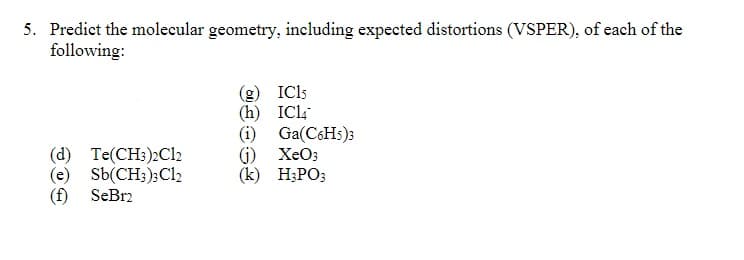 5. Predict the molecular geometry, including expected distortions (VSPER), of each of the
following:
(g) IC15
(h) ICl
(i) Ga(C6HS)3
G) XeO3
(k) H3PO;
(d) Te(CH:)2C12
(e) Sb(CH;);Cl2
SeBr2
(f)

