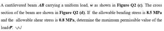 A cantilevered beam AB carrying a uniform load, w as shown in Figure Q2 (c). The cross
section of the beam are shown in Figure Q2 (d). If the allowable bending stress is 8.5 MPa
and the allowable shear stress is 0.8 MPa, determine the maximum permissible value of the
load P. W
