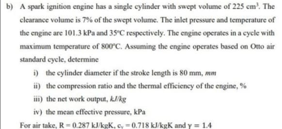 b) A spark ignition engine has a single cylinder with swept volume of 225 cm³. The
clearance volume is 7% of the swept volume. The inlet pressure and temperature of
the engine are 101.3 kPa and 35°C respectively. The engine operates in a cycle with
maximum temperature of 800°C. Assuming the engine operates based on Otto air
standard cycle, determine
i) the cylinder diameter if the stroke length is 80 mm, mm
ii) the compression ratio and the thermal efficiency of the engine, %
iii) the net work output, kJ/kg
iv) the mean effective pressure, kPa
For air take, R = 0.287 kJ/kgK, c, = 0.718 kJ/kgK and y = 1.4
