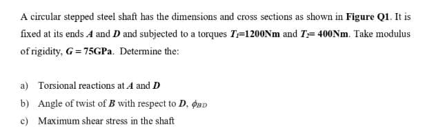 A circular stepped steel shaft has the dimensions and cross sections as shown in Figure Q1. It is
fixed at its ends A and D and subjected to a torques T=1200NM and T= 400Nm. Take modulus
of rigidity, G = 75GPA. Determine the:
a) Torsional reactions at A and D
b) Angle of twist of B with respect to D, oBD
c) Maximum shear stress in the shaft
