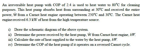 An irreversible heat pump with COP of 2.4 is used to heat water to 80°C for cleaning
purposes. This heat pump absorbs heat from surrounding at 30°C and received the entire
power, W from a Carnot heat engine operating between 250°C and 30°C. The Canot heat
engine received 6.3 kW of heat from the high temperature source.
i) Draw the schematic diagram of the above system.
ii) Determine the power received by the heat pump, W from Carnot heat engine, kW.
i1) Calculate the rate of heat supplied to the water by the heat pump, kW.
iv) Determine the COP of the heat pump if it operates on a reversed Carnot cycle.
