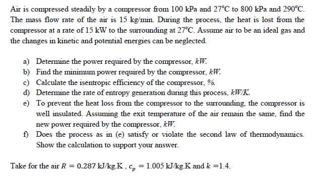 Air is compressed steadily by a compressor from 100 kPa and 27°C to 800 kPa and 290°C.
The mass flow rate of the air is 15 kg/min. During the process, the heat is lost from the
compressor at a rate of 15 kW to the surrounding at 27°C. Assume air to be an ideal gas and
the changes in kinetic and potential energies can be neglected.
a) Determine the power required by the compressor, kW.
b) Find the minimum power required by the compressor, kW.
c) Calculate the isentropic efficiency of the compressor, %.
d) Determine the rate of entropy generation during this process, kW/K.
e) To prevent the heat loss from the compressor to the surrounding, the compressor is
well insulated. Assuming the exit temperature of the air remain the same, find the
new power required by the compressor, kW.
f) Does the process as in (e) satisfy or violate the second law of thermodynamics.
Show the calculation to support your answer.
Take for the air R = 0.287 kJ/kg.K, c, = 1.005 kJ/kgK and k =1.4.
