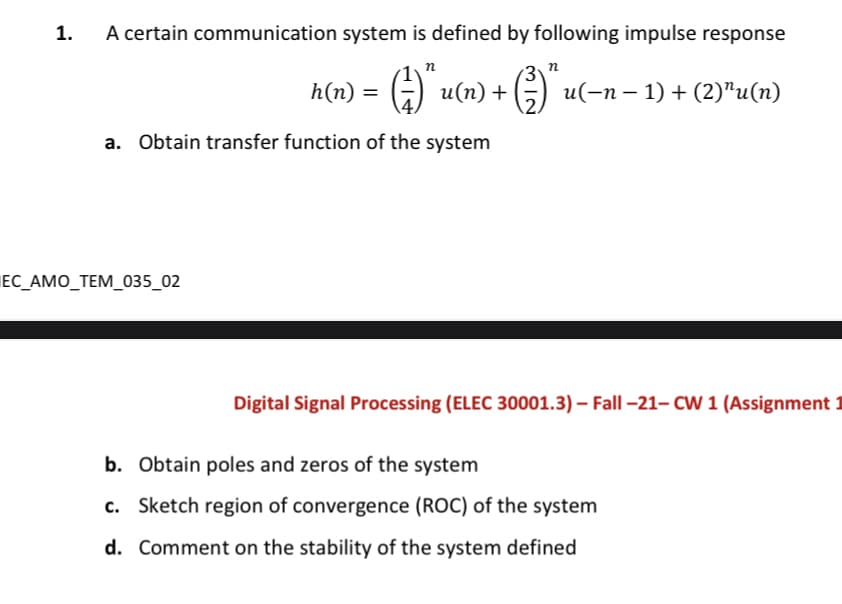 1.
A certain communication system is defined by following impulse response
n
h(n) =
G u(n) + (5) u(-n – 1) + (2)"u(n)
a. Obtain transfer function of the system
ЕC АМO_TEM_035_02
Digital Signal Processing (ELEC 30001.3) – Fall –21– CW 1 (Assignment 1
b. Obtain poles and zeros of the system
c. Sketch region of convergence (ROC) of the system
d. Comment on the stability of the system defined
