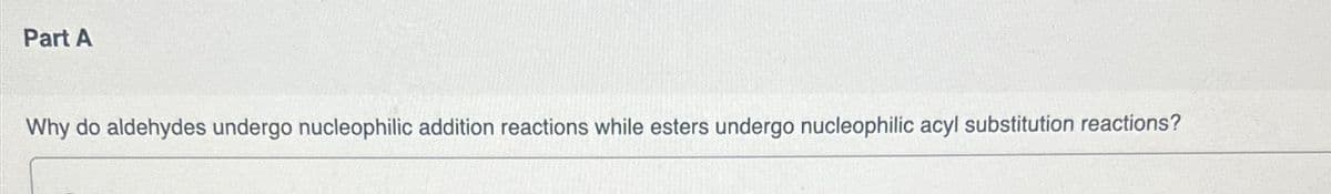 Part A
Why do aldehydes undergo nucleophilic addition reactions while esters undergo nucleophilic acyl substitution reactions?