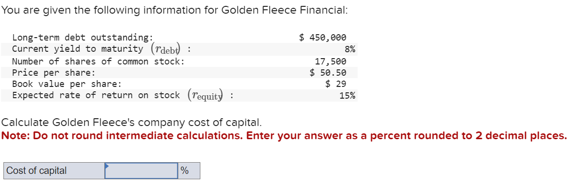 You are given the following information for Golden Fleece Financial:
Long-term debt outstanding:
Current yield to maturity (rdebt) :
Number of shares of common stock:
Price per share:
Book value per share:
Expected rate of return on stock (requity :
Cost of capital
$ 450,000
%
8%
17,500
$ 50.50
Calculate Golden Fleece's company cost of capital.
Note: Do not round intermediate calculations. Enter your answer as a percent rounded to 2 decimal places.
$29
15%