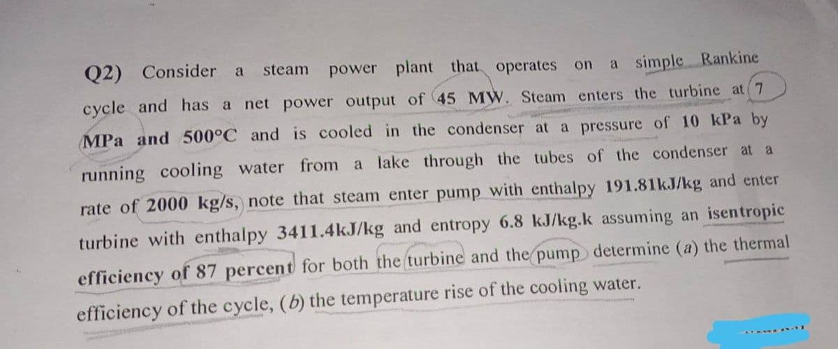 Q2) Consider a steam power plant that operates on a simple Rankine
cycle and has a net power output of 45 MW. Steam enters the turbine at 7
MPa and 500°C and is cooled in the condenser at a pressure of 10 kPa by
running cooling water from a lake through the tubes of the condenser at a
rate of 2000 kg/s, note that steam enter pump with enthalpy 191.81kJ/kg and enter
turbine with enthalpy 3411.4kJ/kg and entropy 6.8 kJ/kg.k assuming an isentropic
efficiency of 87 percent for both the turbine and the pump determine (a) the thermal
efficiency of the cycle, (b) the temperature rise of the cooling water.