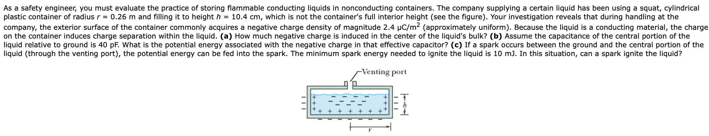 As a safety engineer, you must evaluate the practice of storing flammable conducting liquids in nonconducting containers. The company supplying a certain liquid has been using a squat, cylindrical
plastic container of radius r = 0.26 m and filling it to height h
company, the exterior surface of the container commonly acquires a negative charge density of magnitude 2.4 µC/m (approximately uniform). Because the liquid is a conducting material, the charge
on the container induces charge separation within the liquid. (a) How much negative charge is induced in the center of the liquid's bulk? (b) Assume the capacitance of the central portion of the
liquid relative to ground is 40 pF. What is the potential energy associated with the negative charge in that effective capacitor? (c) If a spark occurs between the ground and the central portion of the
liquid (through the venting port), the potential energy can be fed into the spark. The minimum spark energy needed to ignite the liquid is 10 mJ. In this situation, can a spark ignite the liquid?
10.4 cm, which is not the container's full interior height (see the figure). Your investigation reveals that during handling at the
-Venting port
