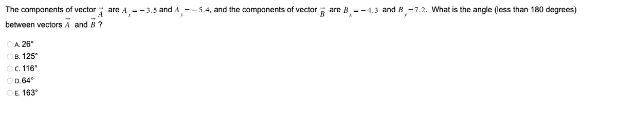 The components of vector
A
are A
= - 3.5 and A =- 5.4, and the components of vector ; are B = - 4.3 and B =7.2. What is the angle (less than 180 degrees)
between vectors A and B ?
O A. 26°
ОВ. 125°
ОС. 116°
O D. 64°
ОЕ. 163°

