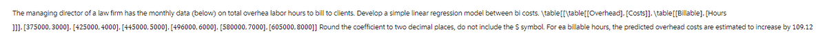 The managing director of a law firm has the monthly data (below) on total overhea labor hours to bill to clients. Develop a simple linear regression model between bi costs. \table [[\table[[Overhead], [Costs]], \table [[Billable], [Hours
]]], [375000, 3000], [425000, 4000], [445000, 5000], [496000, 6000], [580000, 7000], [605000, 8000]] Round the coefficient to two decimal places, do not include the $ symbol. For ea billable hours, the predicted overhead costs are estimated to increase by 109.12