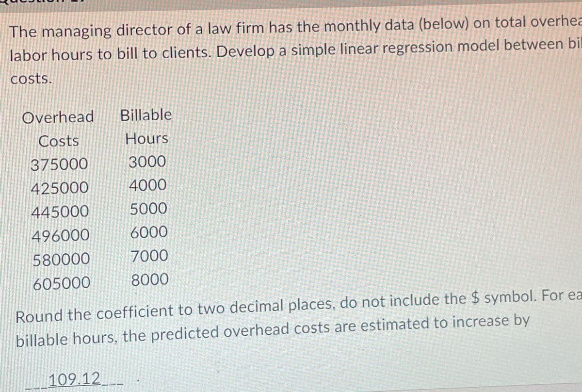 The managing director of a law firm has the monthly data (below) on total overhea
labor hours to bill to clients. Develop a simple linear regression model between bil
costs.
Overhead Billable
Costs
Hours
375000
3000
425000
4000
445000
5000
496000
6000
580000
7000
8000
605000
Round the coefficient to two decimal places, do not include the $ symbol. For ea
billable hours, the predicted overhead costs are estimated to increase by
109.12