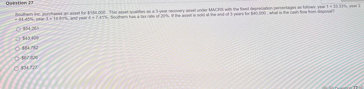 Question 27
Southern Inc. purchases an asset for $184,000. This asset qualifies as a 3-year recovery asset under MACRS with the fixed depreciation percentages as follows: year 1 = 33.33%, year 2
= 44.45%, year 3 = 14.81%, and year 4 = 7.41%. Southern has a tax rate of 20%. If the asset is sold at the end of 3 years for $40,000, what is the cash flow from disposal?
$54,261
$43,409
O $84,782
$67,826
$34,727
Question 27 of