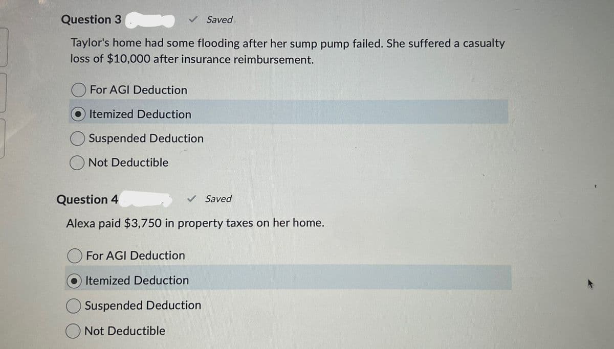 Question 3
✓ Saved
Taylor's home had some flooding after her sump pump failed. She suffered a casualty
loss of $10,000 after insurance reimbursement.
For AGI Deduction
Itemized Deduction
Suspended Deduction
Not Deductible
Question 4
✓ Saved
Alexa paid $3,750 in property taxes on her home.
For AGI Deduction
Itemized Deduction
Suspended Deduction
Not Deductible