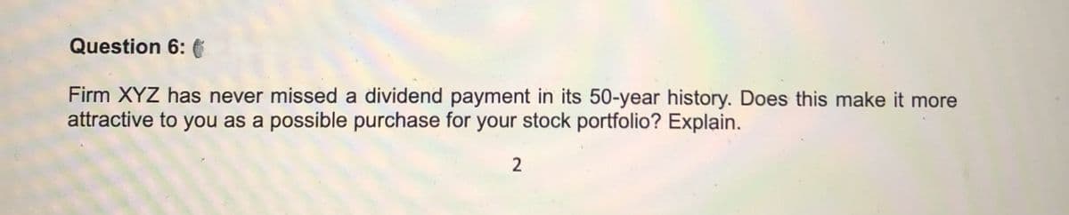 Question 6:
Firm XYZ has never missed a dividend payment in its 50-year history. Does this make it more
attractive to you as a possible purchase for your stock portfolio? Explain.
2