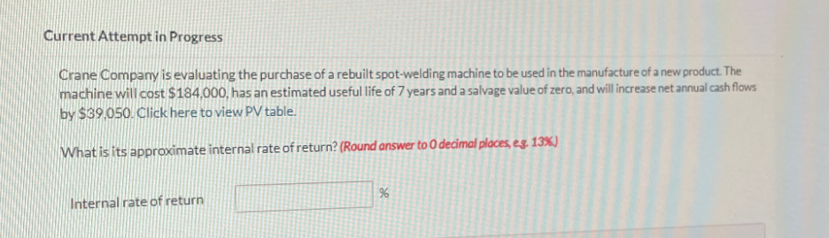 Current Attempt in Progress
Crane Company is evaluating the purchase of a rebuilt spot-welding machine to be used in the manufacture of a new product. The
machine will cost $184,000, has an estimated useful life of 7 years and a salvage value of zero, and will increase net annual cash flows
by $39.050. Click here to view PV table.
What is its approximate internal rate of return? (Round answer to O decimal places, eg. 13%)
Internal rate of return
%