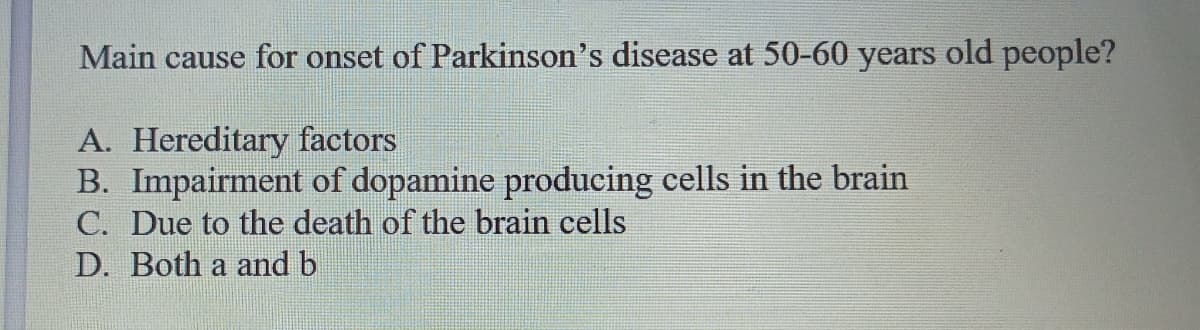 Main cause for onset of Parkinson's disease at 50-60 years old people?
A. Hereditary factors
B. Impairment of dopamine producing cells in the brain
C. Due to the death of the brain cells
D. Both a and b