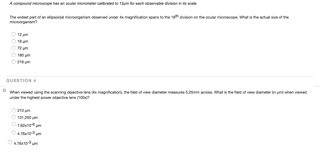 A compound microscope has an ocular micrometer calibrated to 12μm for each observable division in its scale.
The widest part of an ellipsoidal microorganism observed under 4x magnification spans to the 18th division on the ocular microscope. What is the actual size of the
microorganism?
12 μm
18 um
72 μm
180 µm
O216 μm
QUESTION 4
Q When viewed using the scanning objective lens (4x magnification), the field of view diameter measures 5.25mm across. What is the field of view diameter (in μm) when viewed
under the highest power objective lens (100x)?
210 μm
O131,250 μm
7.62x10-6 μm
4.76x10-3 μm
4.76x10-3 μm