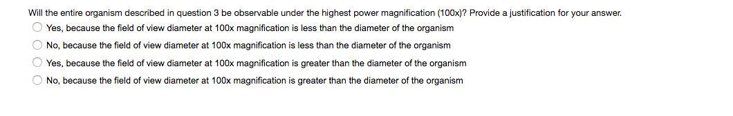 Will the entire organism described in question 3 be observable under the highest power magnification (100x)? Provide a justification for your answer.
OYes, because the field of view diameter at 100x magnification is less than the diameter of the organism
O No, because the field of view diameter at 100x magnification is less than the diameter of the organism
Yes, because the field of view diameter at 100x magnification is greater than the diameter of the organism
O No, because the field of view diameter at 100x magnification is greater than the diameter of the organism