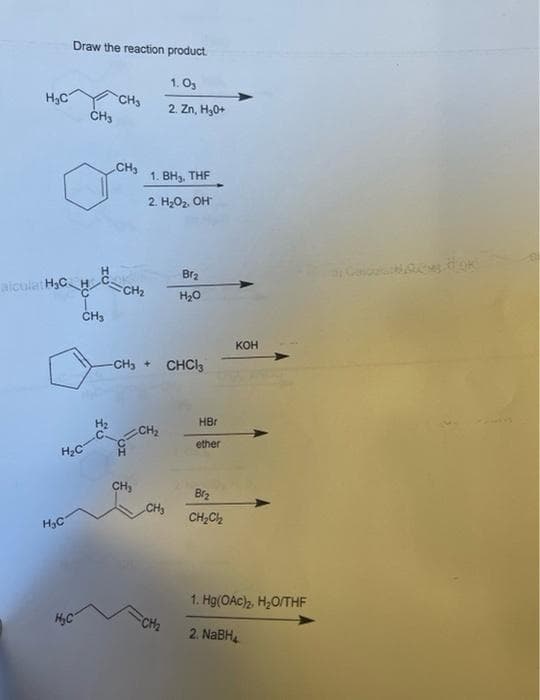 Draw the reaction product.
1.0₁
2. Zn, H₂0+
Hếp CHO
CH3
CH₂
alculat H₂CH
H₂C
H₂C
CH3
H₂C
H₂
1. BH₂, THF
2. H₂O₂. OH*™
Br₂
CH2₂
H₂O
-CH₂ + CHCl3
CH₂
CH₂
CH₂
FCH₂
KOH
HBr
ether
Br₂
CH₂Cl₂
1. Hg(OAc)₂, H₂O/THF
2. NaBH₂