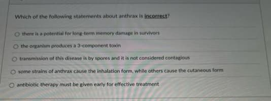 Which of the following statements about anthrax is incorrect?
there is a potential for long-term memory damage in survivors
O the organism produces a 3-component toxin
O transmission of this disease is by spores and it is not considered contagious
O some strains of anthrax cause the inhalation form, while others cause the cutaneous form
antibiotic therapy must be given early for effective treatment