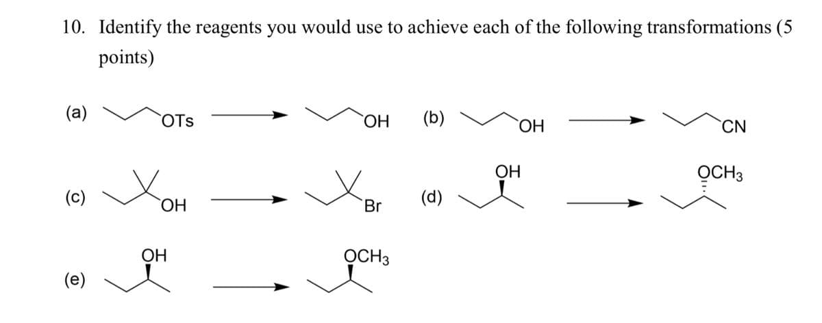 10. Identify the reagents you would use to achieve each of the following transformations (5
points)
(a)
OTS
OH
(b)
OH
CN
OH
OCH 3
(c)
(d)
OH
Br
(e)
OH
OCH3