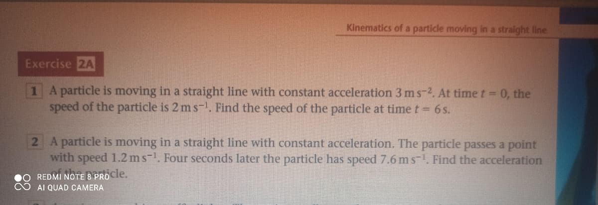 Kinematics of a particle moving in a straight line
Exercise 2A
1 A particle is moving in a straight line with constant acceleration 3ms-2. At time t 0, the
speed of the particle is 2 ms- Find the speed of the particle at time t= 6s.
2 A particle is moving in a straight line with constant acceleration. The particle passes a point
with speed 1.2 ms. Four seconds later the particle has speed 7.6 m s-, Find the acceleration
REDMI NOTE 8 PROCle.
AI QUAD CAMERA
