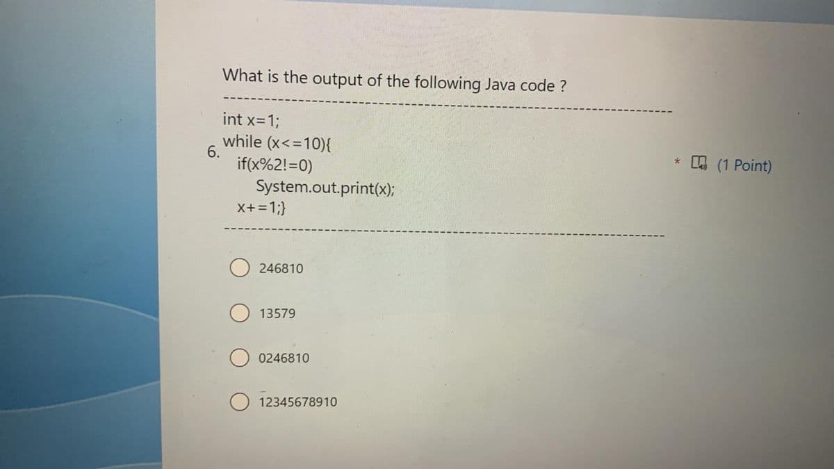 6.
What is the output of the following Java code ?
int x=1;
while (x<=10){
if(x%2!=0)
System.out.print(x);
X+ = 1;}
O246810
13579
0246810
12345678910
* (1 Point)