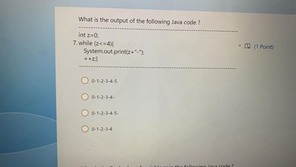What is the output of the following Java code ?
int z=0;
7. while (z< =4){
System.out.print(z+"-");
++Z;}
0-1-2-3-4-5
0-1-2-3-4-
O 0-1-2-3-4-5-
0-1-2-3-4
the following lava code ?
* (1 Point)