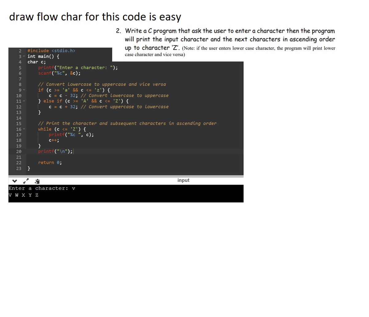 draw flow char for this code is easy
2 #include <stdio.h>
3- int main() {
4 char c;
5
6
7
8
9 ▾
10
11
12
13
14
15
16
17
18
19
20
21
22
23 }
printf("Enter a character: ");
scanf("%c", &c);
// Convert Lowercase to uppercase and vice versa
if (c >= 'a' && c <= 'z') {
C = C
} else if (c >= 'A' && c <= 'Z') {
c = c + 32; // Convert uppercase to Lowercase
}
2. Write a C program that ask the user to enter a character then the program
will print the input character and the next characters in ascending order
up to character 'Z'. (Note: if the user enters lower case character, the program will print lower
case character and vice versa)
}
// Print the character and subsequent characters in ascending order
while (c <= 'Z') {
printf("%c ", c);
C++;
32; // Convert Lowercase to uppercase
printf("\n");
return 0;
Enter a character: v
V W X Y Z
input