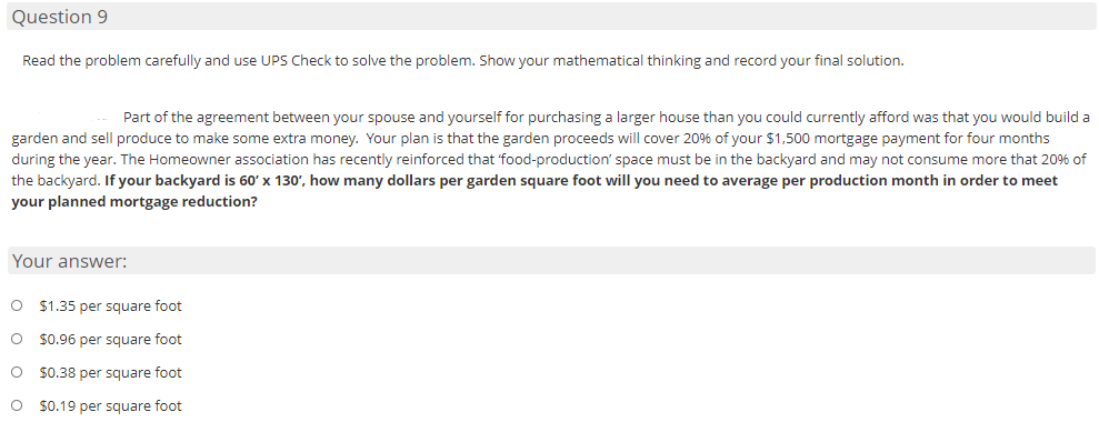 Question 9
Read the problem carefully and use UPS Check to solve the problem. Show your mathematical thinking and record your final solution.
Part of the agreement between your spouse and yourself for purchasing a larger house than you could currently afford was that you would build a
garden and sell produce to make some extra money. Your plan is that the garden proceeds will cover 20% of your $1,500 mortgage payment for four months
during the year. The Homeowner association has recently reinforced that 'food-production' space must be in the backyard and may not consume more that 20% of
the backyard. If your backyard is 60' x 130', how many dollars per garden square foot will you need to average per production month in order to meet
your planned mortgage reduction?
Your answer:
O $1.35 per square foot
O $0.96 per square foot
O $0.38 per square foot
$0.19 per square foot
