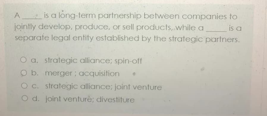A is a long-term partnership between companies to
jointly develop, produce, or sell products, while a
separate legal entity established by the strategic partners.
is a
O a. strategic alliance; spin-off
O b. merger; acquisition
O c. strategic alliance; joint venture
O d. joint venturė; divestiture
