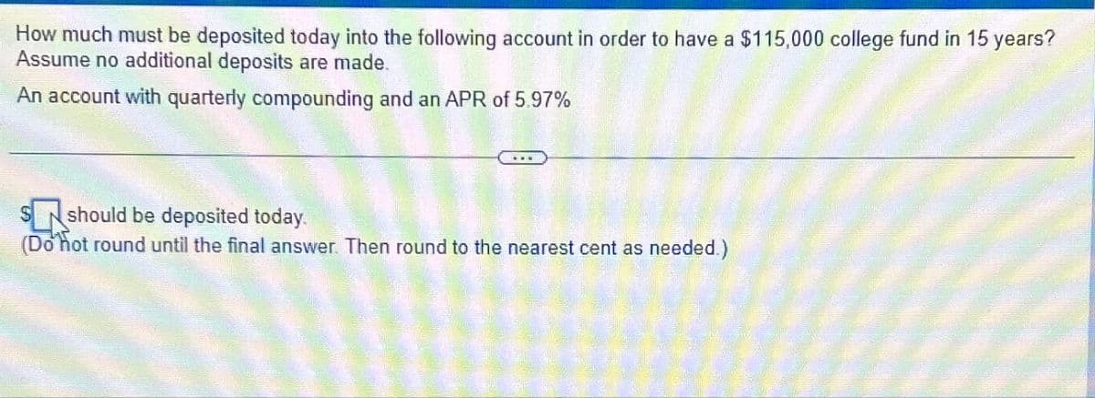 How much must be deposited today into the following account in order to have a $115,000 college fund in 15 years?
Assume no additional deposits are made.
An account with quarterly compounding and an APR of 5.97%
$ should be deposited today.
(Do not round until the final answer. Then round to the nearest cent as needed.)