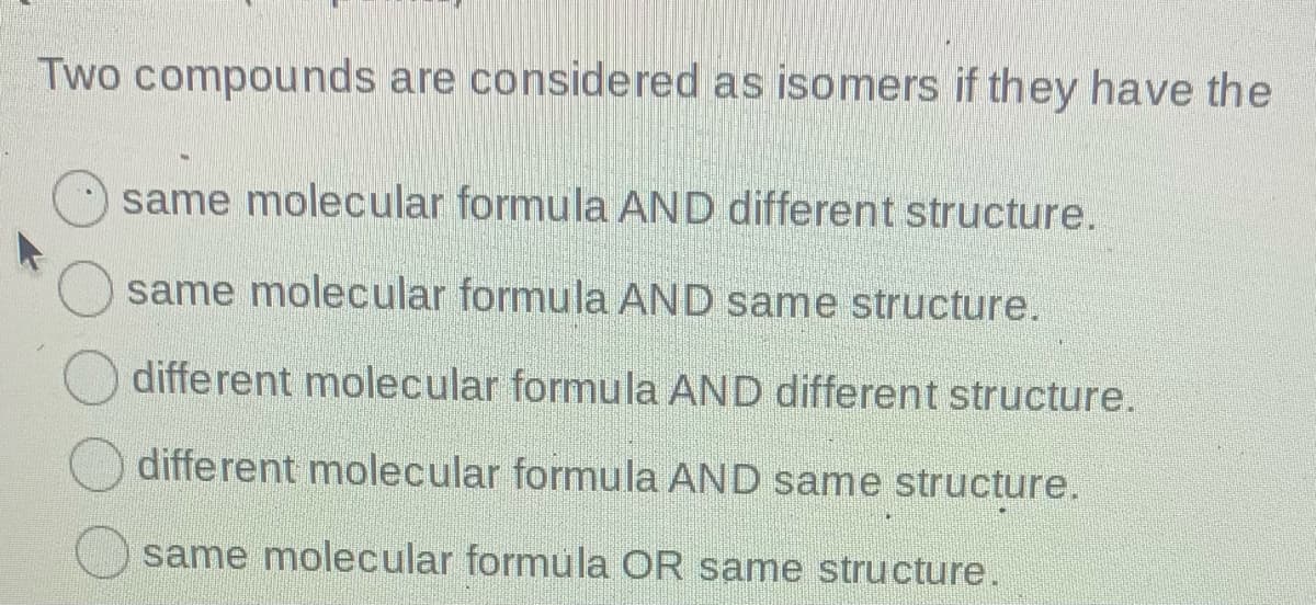 Two compounds are considered as isomers if they have the
same molecular formula AND different structure.
same molecular formula AND same structure.
different molecular formula AND different structure.
different molecular formula AND same structure.
same molecular formula OR same structure.
