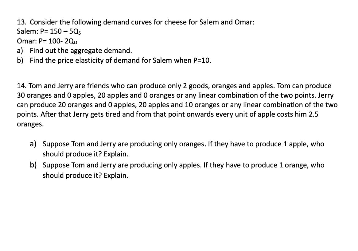 13. Consider the following demand curves for cheese for Salem and Omar:
Salem: P= 150-5Qs
Omar: P= 100- 2Qo
a) Find out the aggregate demand.
b) Find the price elasticity of demand for Salem when P=10.
14. Tom and Jerry are friends who can produce only 2 goods, oranges and apples. Tom can produce
30 oranges and 0 apples, 20 apples and 0 oranges or any linear combination of the two points. Jerry
can produce 20 oranges and 0 apples, 20 apples and 10 oranges or any linear combination of the two
points. After that Jerry gets tired and from that point onwards every unit of apple costs him 2.5
oranges.
a) Suppose Tom and Jerry are producing only oranges. If they have to produce 1 apple, who
should produce it? Explain.
b) Suppose Tom and Jerry are producing only apples. If they have to produce 1 orange, who
should produce it? Explain.