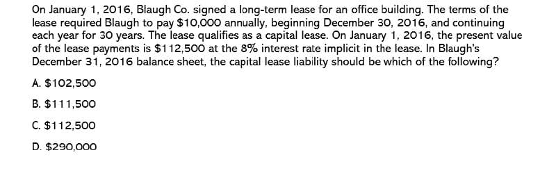 On January 1, 2016, Blaugh Co. signed a long-term lease for an office building. The terms of the
lease required Blaugh to pay $10,000 annually, beginning December 30, 2016, and continuing
each year for 30 years. The lease qualifies as a capital lease. On January 1, 2016, the present value
of the lease payments is $112,500 at the 8% interest rate implicit in the lease. In Blaugh's
December 31, 2016 balance sheet, the capital lease liability should be which of the following?
A. $102,500
B. $111,500
C. $112,500
D. $290,000