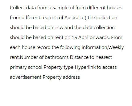 Collect data from a sample of from different houses
from different regions of Australia (the collection
should be based on nsw and the data collection
should be based on rent on 15 April onwards. From
each house record the following information,Weekly
rent, Number of bathrooms Distance to nearest
primary school Property type Hyperlink to access
advertisement Property address