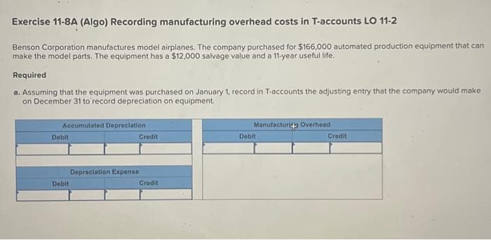 Exercise 11-8A (Algo) Recording manufacturing overhead costs in T-accounts LO 11-2
Benson Corporation manufactures model airplanes. The company purchased for $166,000 automated production equipment that can
make the model parts. The equipment has a $12,000 salvage value and a 11-year useful life.
Required
a. Assuming that the equipment was purchased on January 1, record in T-accounts the adjusting entry that the company would make
on December 31 to record depreciation on equipment.
Accumulated Depreciation
Debit
Debit
Credit
Depreciation Expense
Credit
Manufacturing Overhead
Debit
Credit
