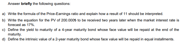 Answer briefly the following questions:
a) Write the formula of the Price-Earnings ratio and explain how a result of 11 should be interpreted.
b) Write the equation for the PV of 200.000t to be received two years later when the market interest rate is
forecast as 17%.
c) Define the yield to maturity of a 4-year maturity bond whose face value will be repaid at the end of the
maturity.
d) Define the intrinsic value of a 2-year maturity bond whose face value will be repaid in equal installments.
