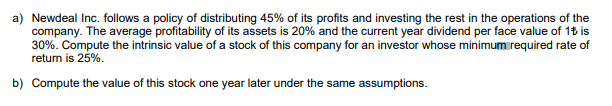 a) Newdeal Inc. follows a policy of distributing 45% of its profits and investing the rest in the operations of the
company. The average profitability of its assets is 20% and the current year dividend per face value of 1t is
30%. Compute the intrinsic value of a stock of this company for an investor whose minimum required rate of
return is 25%.
b) Compute the value of this stock one year later under the same assumptions.
