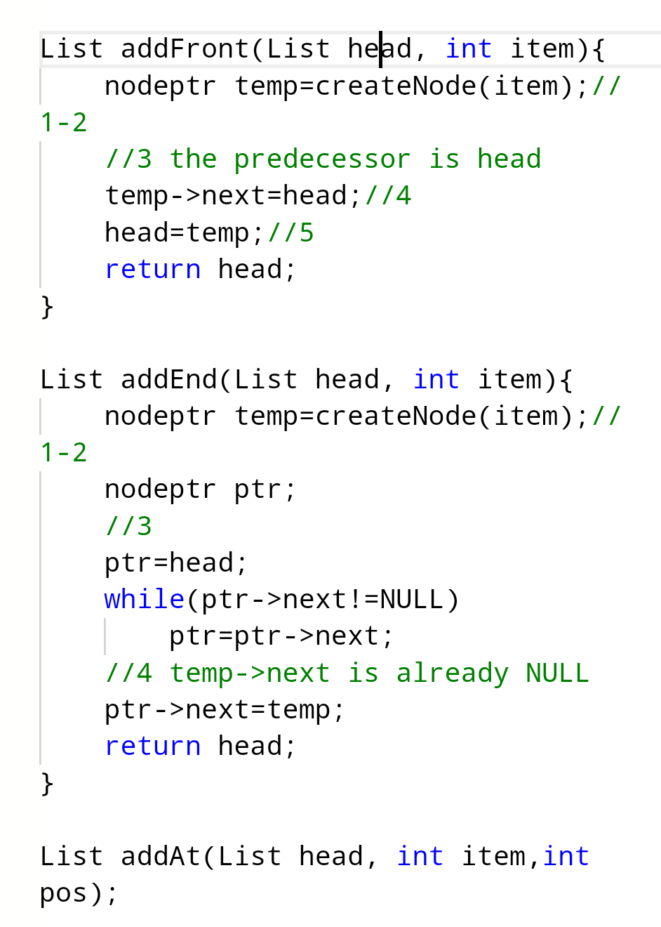 List addFront (List head, int item){
nodeptr temp=createNode (item); //
1-2
}
1-2
//3 the predecessor is head
temp->next=head; //4
List addEnd (List head, int item) {
nodeptr temp=createNode(item);//
}
head-temp; //5
return head;
nodeptr ptr;
1/3
ptr=head;
while(ptr->next !=NULL)
ptr=ptr->next;
//4 temp->next is already NULL
ptr->next-temp;
return head;
List addAt (List head, int item, int
pos);