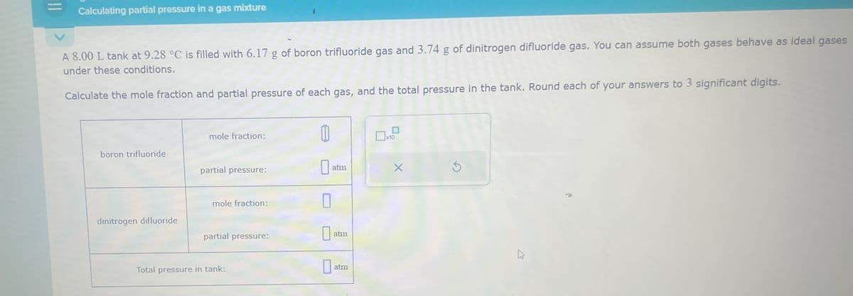 Calculating partial pressure in a gas mixture
A 8.00 L tank at 9.28 °C is filled with 6.17 g of boron trifluoride gas and 3.74 g of dinitrogen difluoride gas. You can assume both gases behave as ideal gases
under these conditions.
Calculate the mole fraction and partial pressure of each gas, and the total pressure in the tank. Round each of your answers to 3 significant digits.
mole fraction:
11
☐ x10
boron trifluoride
partial pressure:
☐ a
atm
X
S
mole fraction:
dinitrogen difluoride
partial pressure:
atm
Total pressure in tank:
☐
atm