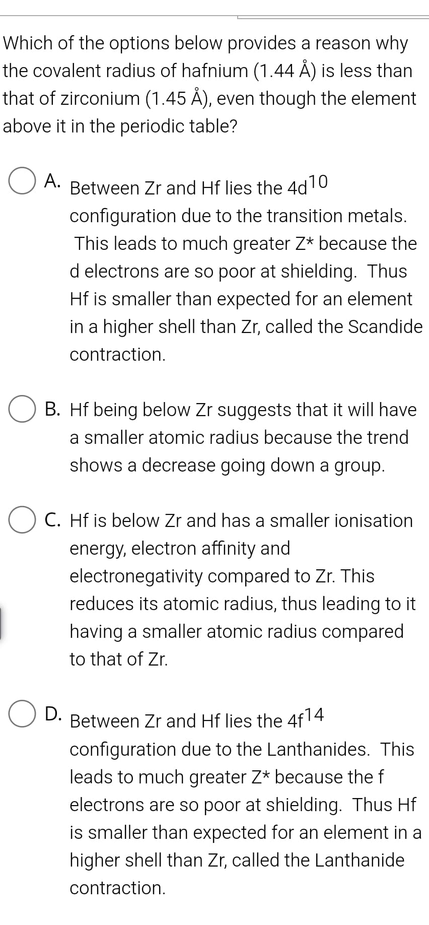 Which of the options below provides a reason why
the covalent radius of hafnium (1.44 Å) is less than
that of zirconium (1.45 Å), even though the element
above it in the periodic table?
A.
Between Zr and Hf lies the 4d10
configuration due to the transition metals.
This leads to much greater Z* because the
d electrons are so poor at shielding. Thus
Hf is smaller than expected for an element
in a higher shell than Zr, called the Scandide
contraction.
B. Hf being below Zr suggests that it will have
a smaller atomic radius because the trend
shows a decrease going down a group.
C. Hf is below Zr and has a smaller ionisation
energy, electron affinity and
electronegativity compared to Zr. This
reduces its atomic radius, thus leading to it
having a smaller atomic radius compared
to that of Zr.
D.
Between Zr and Hf lies the 4f14
configuration due to the Lanthanides. This
leads to much greater Z* because the f
electrons are so poor at shielding. Thus Hf
is smaller than expected for an element in a
higher shell than Zr, called the Lanthanide
contraction.