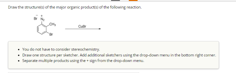 Draw the structure(s) of the major organic product(s) of the following reaction.
CH3
Br
CuBr
You do not have to consider stereochemistry.
Draw one structure per sketcher. Add additional sketchers using the drop-down menu in the bottom right corner.
Separate multiple products using the + sign from the drop-down menu.